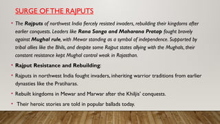 SURGE OF THE RAJPUTS
• The Rajputs of northwest India fiercely resisted invaders, rebuilding their kingdoms after
earlier conquests. Leaders like Rana Sanga and Maharana Pratap fought bravely
against Mughal rule, with Mewar standing as a symbol of independence. Supported by
tribal allies like the Bhils, and despite some Rajput states allying with the Mughals, their
constant resistance kept Mughal control weak in Rajasthan.
• Rajput Resistance and Rebuilding:
• Rajputs in northwest India fought invaders, inheriting warrior traditions from earlier
dynasties like the Pratiharas.
• Rebuilt kingdoms in Mewar and Marwar after the Khiljis’ conquests.
• Their heroic stories are told in popular ballads today.
 