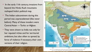 • In the early 11th century, invasions from
beyond the Hindu Kush mountains
reshaped India’s political map.
• The Indian subcontinent during this
period was unprecedented (like never
before). Many of these invaders were
Central Asian — Turkic or Afghan.
• They were drawn to India not only for
her reputed riches and for territorial
ambitions, but also often to spread, by
force of violence if necessary, their own
versions of their religion.
 