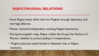 RAJPUT
-MUGHAL RELATIONS:
• Some Rajput states allied with the Mughals through diplomacy and
marriage alliances.
• Mewar remained independent, resisting Mughal dominance.
• During Aurangzeb’s reign, Rajput nobles like Durga Das Rathore of
Marwar rebelled to protect Jodhpur’s independence.
• Mughal authority stayed limited in Rajasthan due to Rajput
resistance.
 