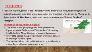 THE AHOMS
• The Ahom kingdom, formed in the 13th century in the BrahmaputraValley, resisted Mughal and
Sultanate expansion. Using their unique paik system and knowledge of the terrain, the Ahoms, led by
figures like Lachit Borphukan, maintained their independence, notably in the Battle of
Saraighat.
Formation of the Ahom Kingdom
• The Ahom ethnic group migrated from present-day
Myanmar to the BrahmaputraValley in the 13th century.
Established the Ahom kingdom in present-day Assam.
• Every able-bodied man provided labor or military service
in exchange for land rights.
• This system helped build public infrastructure and maintain
a large force without a permanent army.
 