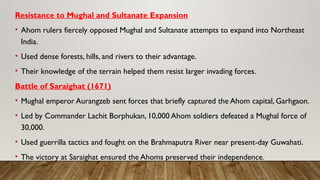 Resistance to Mughal and Sultanate Expansion
• Ahom rulers fiercely opposed Mughal and Sultanate attempts to expand into Northeast
India.
• Used dense forests, hills, and rivers to their advantage.
• Their knowledge of the terrain helped them resist larger invading forces.
Battle of Saraighat (1671)
• Mughal emperor Aurangzeb sent forces that briefly captured the Ahom capital, Garhgaon.
• Led by Commander Lachit Borphukan, 10,000 Ahom soldiers defeated a Mughal force of
30,000.
• Used guerrilla tactics and fought on the Brahmaputra River near present-day Guwahati.
• The victory at Saraighat ensured the Ahoms preserved their independence.
 