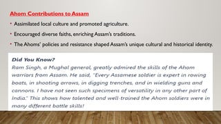 Ahom Contributions to Assam
• Assimilated local culture and promoted agriculture.
• Encouraged diverse faiths, enriching Assam’s traditions.
• The Ahoms’ policies and resistance shaped Assam’s unique cultural and historical identity.
 