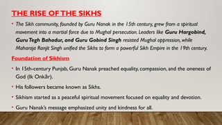 THE RISE OFTHE SIKHS
• The Sikh community, founded by Guru Nanak in the 15th century, grew from a spiritual
movement into a martial force due to Mughal persecution. Leaders like Guru Hargobind,
GuruTegh Bahadur, and Guru Gobind Singh resisted Mughal oppression, while
Maharaja Ranjit Singh unified the Sikhs to form a powerful Sikh Empire in the 19th century.
Foundation of Sikhism
• In 15th-century Punjab, Guru Nanak preached equality, compassion, and the oneness of
God (Ik Onk r).
ā
• His followers became known as Sikhs.
• Sikhism started as a peaceful spiritual movement focused on equality and devotion.
• Guru Nanak’s message emphasized unity and kindness for all.
 