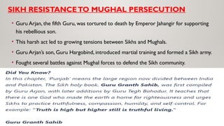 SIKH RESISTANCETO MUGHAL PERSECUTION
• Guru Arjan, the fifth Guru, was tortured to death by Emperor Jahangir for supporting
his rebellious son.
• This harsh act led to growing tensions between Sikhs and Mughals.
• Guru Arjan’s son, Guru Hargobind, introduced martial training and formed a Sikh army.
• Fought several battles against Mughal forces to defend the Sikh community.
 