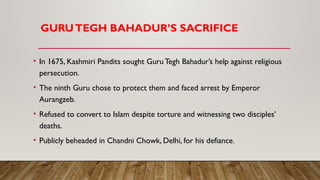 GURUTEGH BAHADUR’S SACRIFICE
• In 1675, Kashmiri Pandits sought GuruTegh Bahadur’s help against religious
persecution.
• The ninth Guru chose to protect them and faced arrest by Emperor
Aurangzeb.
• Refused to convert to Islam despite torture and witnessing two disciples’
deaths.
• Publicly beheaded in Chandni Chowk, Delhi, for his defiance.
 