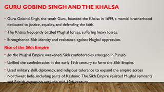 GURU GOBIND SINGH ANDTHE KHALSA
• Guru Gobind Singh, the tenth Guru, founded the Khalsa in 1699, a martial brotherhood
dedicated to justice, equality, and defending the faith.
• The Khalsa frequently battled Mughal forces, suffering heavy losses.
• Strengthened Sikh identity and resistance against Mughal oppression.
Rise of the Sikh Empire
• As the Mughal Empire weakened, Sikh confederacies emerged in Punjab.
• Unified the confederacies in the early 19th century to form the Sikh Empire.
• Used military skill, diplomacy, and religious tolerance to expand the empire across
Northwest India, including parts of Kashmir. The Sikh Empire resisted Mughal remnants
and British expansion until the mid-19th century.
 
