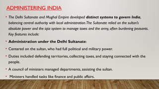 ADMINISTERING INDIA
• The Delhi Sultanate and Mughal Empire developed distinct systems to govern India,
balancing central authority with local administration.The Sultanate relied on the sultan’s
absolute power and the iqta system to manage taxes and the army, often burdening peasants.
Key features include:
• Administration under the Delhi Sultanate:
• Centered on the sultan, who had full political and military power.
• Duties included defending territories, collecting taxes, and staying connected with the
people.
• A council of ministers managed departments, assisting the sultan.
• Ministers handled tasks like finance and public affairs.
 