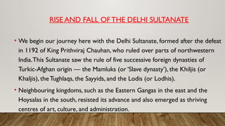RISE AND FALL OFTHE DELHI SULTANATE
• We begin our journey here with the Delhi Sultanate, formed after the defeat
in 1192 of King Prithviraj Chauhan, who ruled over parts of northwestern
India.This Sultanate saw the rule of five successive foreign dynasties of
Turkic-Afghan origin — the Mamluks (or ‘Slave dynasty’), the Khiljis (or
Khaljis), the Tughlaqs, the Sayyids, and the Lodis (or Lodhis).
• Neighbouring kingdoms, such as the Eastern Gangas in the east and the
Hoysalas in the south, resisted its advance and also emerged as thriving
centres of art, culture, and administration.
 