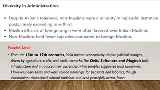 People’s Lives
• From the 13th to 17th centuries, India thrived economically despite political changes,
driven by agriculture, crafts, and trade networks.The Delhi Sultanate and Mughals built
infrastructure and introduced new currencies, while temples supported local economies.
However, heavy taxes and wars caused hardships for peasants and laborers, though
communities maintained cultural traditions and lived peacefully across faiths.
 