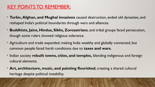 KEY POINTSTO REMEMBER:
• Turkic,Afghan, and Mughal invasions caused destruction, ended old dynasties, and
reshaped India’s political boundaries through wars and alliances.
• Buddhists, Jains, Hindus, Sikhs, Zoroastrians, and tribal groups faced persecution,
though some rulers showed religious tolerance.
• Agriculture and trade expanded, making India wealthy and globally connected, but
common people faced harsh conditions due to taxes and wars.
• Indian society rebuilt towns, cities, and temples, blending indigenous and foreign
cultural elements.
• Art, architecture, music, and painting flourished, creating a shared cultural
heritage despite political instability.
 