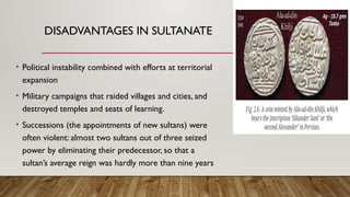 DISADVANTAGES IN SULTANATE
• Political instability combined with efforts at territorial
expansion
• Military campaigns that raided villages and cities, and
destroyed temples and seats of learning.
• Successions (the appointments of new sultans) were
often violent: almost two sultans out of three seized
power by eliminating their predecessor, so that a
sultan’s average reign was hardly more than nine years
 
