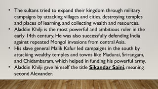 • The sultans tried to expand their kingdom through military
campaigns by attacking villages and cities, destroying temples
and places of learning, and collecting wealth and resources.
• Aladdin Khilji is the most powerful and ambitious ruler in the
early 14th century. He was also successfully defending India
against repeated Mongol invasions from central Asia.
• His slave general Malik Kafur led campaigns in the south by
attacking wealthy temples and towns like Madurai, Srirangam,
and Chidambaram, which helped in funding his powerful army.
• Aladdin Khilji gave himself the title Sikandar Saini, meaning
second Alexander.
 
