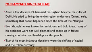 MUHAMMAD BINTUGHLAQ
• After a few decades, Muhammad Bin Tughlaq became the ruler of
Delhi. He tried to bring the entire region under one Central rule,
something that hadn’t happened since the time of the Mauryas.
• Even though he was known for ambitious and bold ideas, many of
his decisions were not well planned and ended up in failure,
causing confusion and hardship for the people.
• Two of his most infamous decisions were the shifting of capital
and the token currency.
 