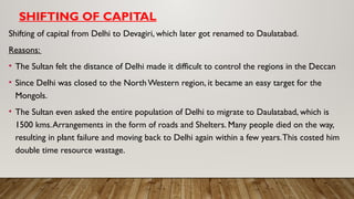 SHIFTING OF CAPITAL
Shifting of capital from Delhi to Devagiri, which later got renamed to Daulatabad.
Reasons:
• The Sultan felt the distance of Delhi made it difficult to control the regions in the Deccan
• Since Delhi was closed to the North Western region, it became an easy target for the
Mongols.
• The Sultan even asked the entire population of Delhi to migrate to Daulatabad, which is
1500 kms.Arrangements in the form of roads and Shelters. Many people died on the way,
resulting in plant failure and moving back to Delhi again within a few years.This costed him
double time resource wastage.
 