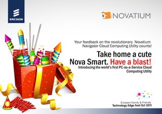 Take home a cute
Nova Smart. Have a blast!Introducing the world’s first PC-as-a-Service Cloud
Computing Utility
Your feedback on the revolutionary Novatium
Navigator Cloud Computing Utility counts!
Ericsson Family & Friends
Technology Edge Fest Oct 2011
 