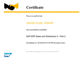 Certificate
This is to confirm that
JAWAD ALAM ANSARI
has successfully completed
SAP ERP Sales and Distribution II - Part 2
Completed on 18/10/2016 01:34 PM Europe/London
This certificate of participation has been issued on behalf of SAP.
 