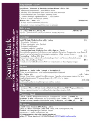 JoannaClark
415SouthGilboaRoadStamford,NewYork12167
Phone:(607)435-3609E-Mail:joannac607@gmail.com
Activities
Skills
Volunteer Work
References
JoannaClark
The College of St. Rose, Albany, NY 2010-May 2014
Major in Communications with a concentration in Public Relations.
Social Media Coordinator & Marketing Assistant- Linium (Albany, NY) Present
 Strategizing and promoting Linium’s social media
 Assisting & documenting the Sales Team efforts using Salesforce
 Traveled to Seattle and Philadelphia to manage events
 Conduct campaigns to promote Linium’s Cloud Software
 Worked to create Linium’s new website
Hostess- Creo (Albany, NY) 2013-Present
 Manage flow of customers in restaurant
 Coordinate business meetings taking place in restaurant
Social Media & Marketing Internship- Linium 2014
 Coordinated Conferences
 Website maintenance using HubSpot
 Maintained social media
 Conducted marketing campaigns
Event Coordination & Marketing Internship – Proctors Theatre 2013
Responsible for organizing deals for shows and marketing for various shows coming to the theatre. I
learned street marketing and how to contact organizations to help promote the show.
Cheerleading – College of St. Rose 2011 – 2014
Practice two times a week as well as cheerleading at Men’s and Women’s basketball games.
St. Rose Chronicle Guest Writer 2012
Two articles selected by Journalism Professor for publication in the college newspaper.
 Computers: Microsoft Word, Excel, Adobe InDesign, Photoshop, SONY Vegas, and Internet.
 Strong organizational, decision-making, leadership and presentation skills.
Veteran Project – Wrapped Christmas gifts for hospitalized Veterans. Prattsville, NY
Reach Out St. Rose – Volunteered at a local Nursing Home. Albany, NY 2012 & 2013
Powder Puff Flag Football- Played to raise money for Relay for Life. Albany NY 2013
Sarah Noonan- Director of Marketing- Linium
Albany, NY Phone number-(518) 669-8848 Email- sarah.noonan@linium.com
Sara Hill- Marketing Manager- Proctors Theatre
Schenectady, NY Email- shill@proctors.org
Kristyn Constantino – Recruiter Cumberland Farms
Albany, NY Phone Number- (518) 368-6319 Email- CONSTANK@mail.strose.edu
Education
Employment History
Honors
Published in a Social Media Textbook by Regina Lutrell 2014
Wrote a case study about a social media campaign Oreo conducted
Delta Epsilon Iota 2012 – Present
National Honor Society with a Career Development Focus for undergraduate students who have
completed a minimum of 30 semester hours with a GPA of 3.5 or higher.
Cheer Captain 2013-2014
An honor chosen by my coach to represent and lead my team
 