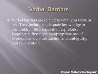  Verbal barriers are related to what you write or
say. They include inadequate knowledge or
vocabulary, differences in interpretation,
language differences, inappropriate use of
expressions, over abstraction and ambiguity,
and polarization.
 