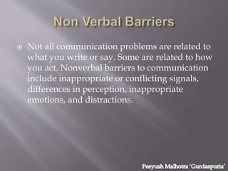  Not all communication problems are related to
what you write or say. Some are related to how
you act. Nonverbal barriers to communication
include inappropriate or conflicting signals,
differences in perception, inappropriate
emotions, and distractions.
 