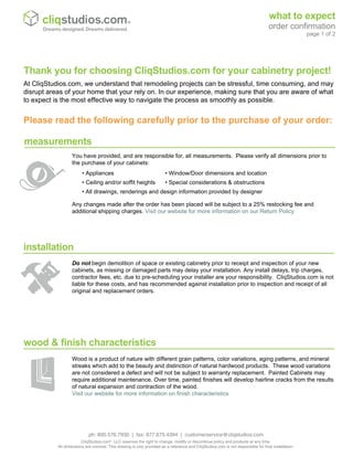 Wood is a product of nature with different grain patterns, color variations, aging patterns, and mineral
streaks which add to the beauty and distinction of natural hardwood products. These wood variations
are not considered a defect and will not be subject to warranty replacement. Painted Cabinets may
require additional maintenance. Over time, painted finishes will develop hairline cracks from the results
of natural expansion and contraction of the wood.
Visit our website for more information on finish characteristics
Do not begin demolition of space or existing cabinetry prior to receipt and inspection of your new
cabinets, as missing or damaged parts may delay your installation. Any install delays, trip charges,
contractor fees, etc. due to pre-scheduling your installer are your responsibility. CliqStudios.com is not
liable for these costs, and has recommended against installation prior to inspection and receipt of all
original and replacement orders.
measurements
installation
wood & finish characteristics
You have provided, and are responsible for, all measurements. Please verify all dimensions prior to
the purchase of your cabinets:
Any changes made after the order has been placed will be subject to a 25% restocking fee and
additional shipping charges. Visit our website for more information on our Return Policy
At CliqStudios.com, we understand that remodeling projects can be stressful, time consuming, and may
disrupt areas of your home that your rely on. In our experience, making sure that you are aware of what
to expect is the most effective way to navigate the process as smoothly as possible.
Thank you for choosing CliqStudios.com for your cabinetry project!
• Appliances • Window/Door dimensions and location
• Ceiling and/or soffit heights • Special considerations & obstructions
• All drawings, renderings and design information provided by designer
Please read the following carefully prior to the purchase of your order:
what to expect
order confirmation
page 1 of 2
Dreams designed. Dreams delivered.
ph: 800.576.7930 | fax: 877.675.4394 | customerservice@cliqstudios.com
CliqStudios.com®
, LLC reserves the right to change, modify or discontinue policy and products at any time.
All dimensions are nominal. This drawing is only provided as a reference and CliqStudios.com is not responsible for final installation.
 