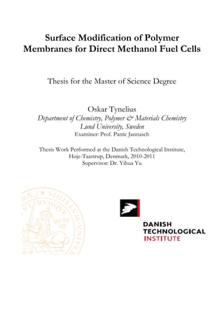 Surface Modification of Polymer
Membranes for Direct Methanol Fuel Cells
Thesis for the Master of Science Degree
Oskar Tynelius
Department of Chemistry, Polymer & Materials Chemistry
Lund University, Sweden
Examiner: Prof. Patric Jannasch
Thesis Work Performed at the Danish Technological Institute,
Høje-Taastrup, Denmark, 2010-2011
Supervisor: Dr. Yihua Yu
 