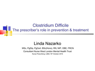 Clostridium Difficile
The prescriber’s role in prevention & treatment
Linda Nazarko
MSc, PgDip, PgCert, BSc(Hons), RN, NIP, OBE, FRCN
Consultant Nurse West London Mental Health Trust
Nurse Prescribing; LSBU 18th
October 2016
 