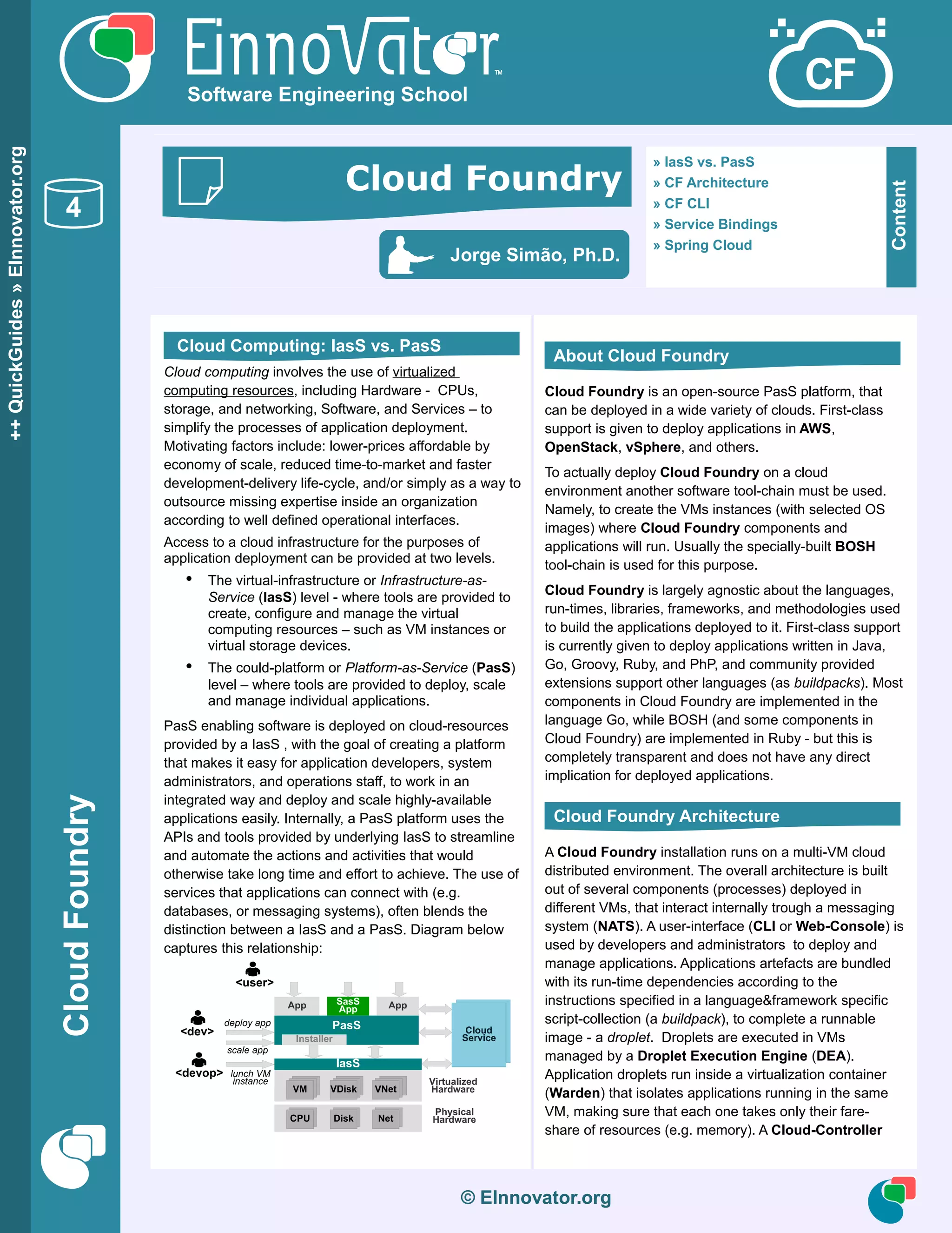 CloudFoundry
© EInnovator.org
Cloud computing involves the use of virtualized
computing resources, including Hardware - CPUs,
storage, and networking, Software, and Services – to
simplify the processes of application deployment.
Motivating factors include: lower-prices affordable by
economy of scale, reduced time-to-market and faster
development-delivery life-cycle, and/or simply as a way to
outsource missing expertise inside an organization
according to well defined operational interfaces.
Access to a cloud infrastructure for the purposes of
application deployment can be provided at two levels.
• The virtual-infrastructure or Infrastructure-as-
Service (IasS) level - where tools are provided to
create, configure and manage the virtual
computing resources – such as VM instances or
virtual storage devices.
• The could-platform or Platform-as-Service (PasS)
level – where tools are provided to deploy, scale
and manage individual applications.
PasS enabling software is deployed on cloud-resources
provided by a IasS , with the goal of creating a platform
that makes it easy for application developers, system
administrators, and operations staff, to work in an
integrated way and deploy and scale highly-available
applications easily. Internally, a PasS platform uses the
APIs and tools provided by underlying IasS to streamline
and automate the actions and activities that would
otherwise take long time and effort to achieve. The use of
services that applications can connect with (e.g.
databases, or messaging systems), often blends the
distinction between a IasS and a PasS. Diagram below
captures this relationship:
Cloud Foundry is an open-source PasS platform, that
can be deployed in a wide variety of clouds. First-class
support is given to deploy applications in AWS,
OpenStack, vSphere, and others.
To actually deploy Cloud Foundry on a cloud
environment another software tool-chain must be used.
Namely, to create the VMs instances (with selected OS
images) where Cloud Foundry components and
applications will run. Usually the specially-built BOSH
tool-chain is used for this purpose.
Cloud Foundry is largely agnostic about the languages,
run-times, libraries, frameworks, and methodologies used
to build the applications deployed to it. First-class support
is currently given to deploy applications written in Java,
Go, Groovy, Ruby, and PhP, and community provided
extensions support other languages (as buildpacks). Most
components in Cloud Foundry are implemented in the
language Go, while BOSH (and some components in
Cloud Foundry) are implemented in Ruby - but this is
completely transparent and does not have any direct
implication for deployed applications.
A Cloud Foundry installation runs on a multi-VM cloud
distributed environment. The overall architecture is built
out of several components (processes) deployed in
different VMs, that interact internally trough a messaging
system (NATS). A user-interface (CLI or Web-Console) is
used by developers and administrators to deploy and
manage applications. Applications artefacts are bundled
with its run-time dependencies according to the
instructions specified in a language&framework specific
script-collection (a buildpack), to complete a runnable
image - a droplet. Droplets are executed in VMs
managed by a Droplet Execution Engine (DEA).
Application droplets run inside a virtualization container
(Warden) that isolates applications running in the same
VM, making sure that each one takes only their fare-
share of resources (e.g. memory). A Cloud-Controller
© EInnovator.org
++QuickGuides»EInnovator.org
4
Software Engineering School
Content
» IasS vs. PasS
» CF Architecture
» CF CLI
» Service Bindings
» Spring Cloud
Jorge Simão, Ph.D.
Cloud Foundry
Cloud Computing: IasS vs. PasS
About Cloud Foundry
Cloud Foundry Architecture
 