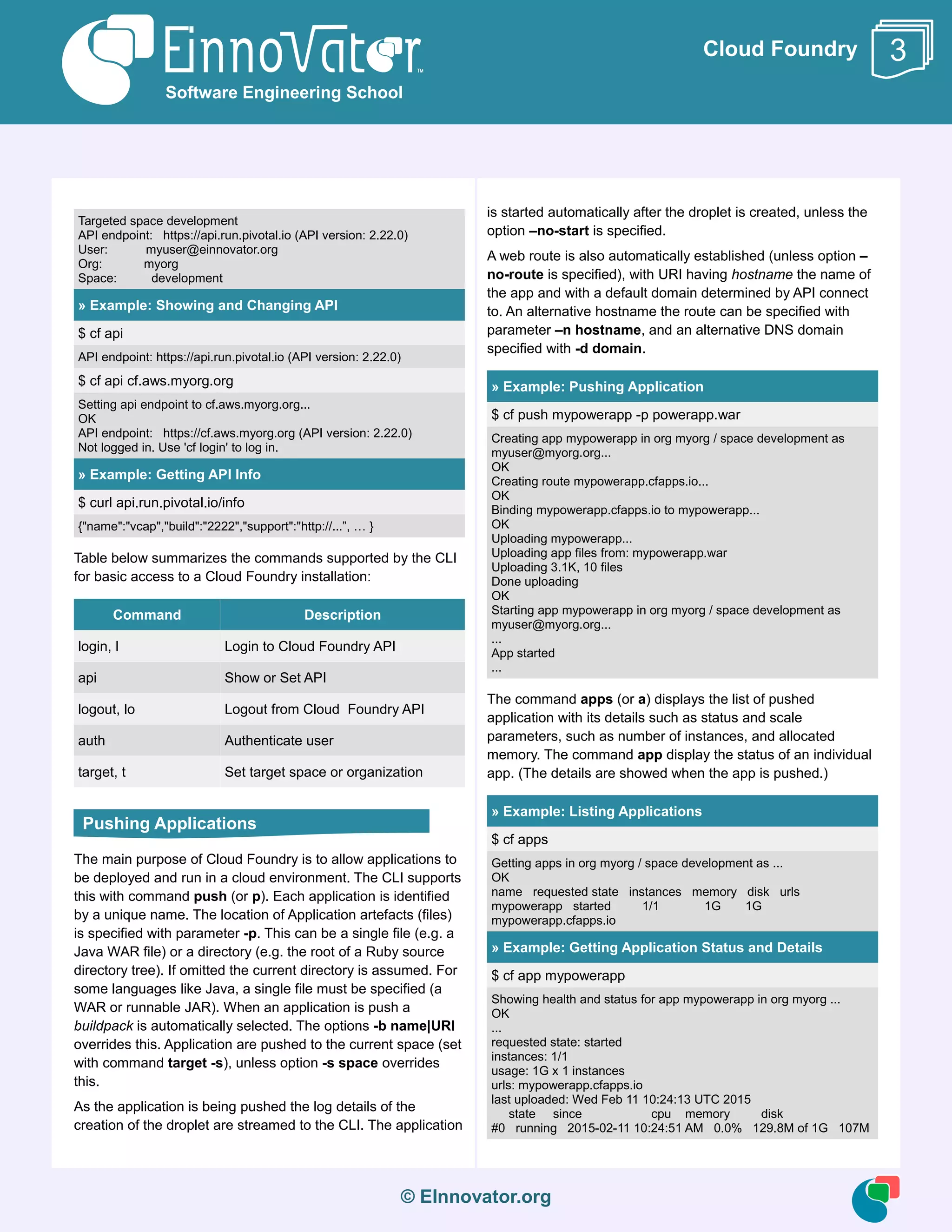 © EInnovator.org
Cloud Foundry
Targeted space development
API endpoint: https://api.run.pivotal.io (API version: 2.22.0)
User: myuser@einnovator.org
Org: myorg
Space: development
» Example: Showing and Changing API
$ cf api
API endpoint: https://api.run.pivotal.io (API version: 2.22.0)
$ cf api cf.aws.myorg.org
Setting api endpoint to cf.aws.myorg.org...
OK
API endpoint: https://cf.aws.myorg.org (API version: 2.22.0)
Not logged in. Use 'cf login' to log in.
» Example: Getting API Info
$ curl api.run.pivotal.io/info
{"name":"vcap","build":"2222","support":"http://...”, … }
Table below summarizes the commands supported by the CLI
for basic access to a Cloud Foundry installation:
Command Description
login, l Login to Cloud Foundry API
api Show or Set API
logout, lo Logout from Cloud Foundry API
auth Authenticate user
target, t Set target space or organization
The main purpose of Cloud Foundry is to allow applications to
be deployed and run in a cloud environment. The CLI supports
this with command push (or p). Each application is identified
by a unique name. The location of Application artefacts (files)
is specified with parameter -p. This can be a single file (e.g. a
Java WAR file) or a directory (e.g. the root of a Ruby source
directory tree). If omitted the current directory is assumed. For
some languages like Java, a single file must be specified (a
WAR or runnable JAR). When an application is push a
buildpack is automatically selected. The options -b name|URI
overrides this. Application are pushed to the current space (set
with command target -s), unless option -s space overrides
this.
As the application is being pushed the log details of the
creation of the droplet are streamed to the CLI. The application
is started automatically after the droplet is created, unless the
option –no-start is specified.
A web route is also automatically established (unless option –
no-route is specified), with URI having hostname the name of
the app and with a default domain determined by API connect
to. An alternative hostname the route can be specified with
parameter –n hostname, and an alternative DNS domain
specified with -d domain.
» Example: Pushing Application
$ cf push mypowerapp -p powerapp.war
Creating app mypowerapp in org myorg / space development as
myuser@myorg.org...
OK
Creating route mypowerapp.cfapps.io...
OK
Binding mypowerapp.cfapps.io to mypowerapp...
OK
Uploading mypowerapp...
Uploading app files from: mypowerapp.war
Uploading 3.1K, 10 files
Done uploading
OK
Starting app mypowerapp in org myorg / space development as
myuser@myorg.org...
...
App started
...
The command apps (or a) displays the list of pushed
application with its details such as status and scale
parameters, such as number of instances, and allocated
memory. The command app display the status of an individual
app. (The details are showed when the app is pushed.)
» Example: Listing Applications
$ cf apps
Getting apps in org myorg / space development as ...
OK
name requested state instances memory disk urls
mypowerapp started 1/1 1G 1G
mypowerapp.cfapps.io
» Example: Getting Application Status and Details
$ cf app mypowerapp
Showing health and status for app mypowerapp in org myorg ...
OK
...
requested state: started
instances: 1/1
usage: 1G x 1 instances
urls: mypowerapp.cfapps.io
last uploaded: Wed Feb 11 10:24:13 UTC 2015
state since cpu memory disk
#0 running 2015-02-11 10:24:51 AM 0.0% 129.8M of 1G 107M
Software Engineering School
3
Pushing Applications
 