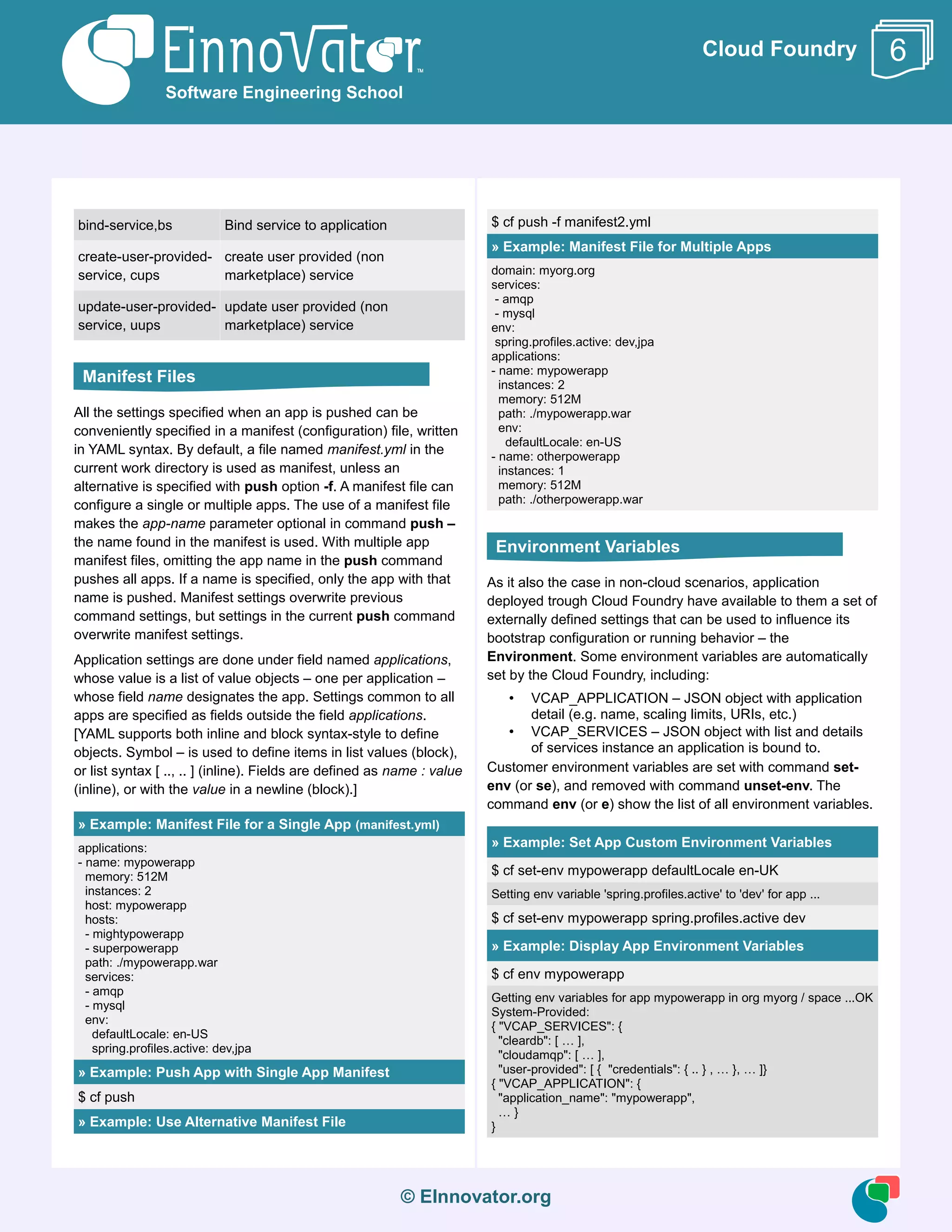 © EInnovator.org
Cloud Foundry
bind-service,bs Bind service to application
create-user-provided-
service, cups
create user provided (non
marketplace) service
update-user-provided-
service, uups
update user provided (non
marketplace) service
All the settings specified when an app is pushed can be
conveniently specified in a manifest (configuration) file, written
in YAML syntax. By default, a file named manifest.yml in the
current work directory is used as manifest, unless an
alternative is specified with push option -f. A manifest file can
configure a single or multiple apps. The use of a manifest file
makes the app-name parameter optional in command push –
the name found in the manifest is used. With multiple app
manifest files, omitting the app name in the push command
pushes all apps. If a name is specified, only the app with that
name is pushed. Manifest settings overwrite previous
command settings, but settings in the current push command
overwrite manifest settings.
Application settings are done under field named applications,
whose value is a list of value objects – one per application –
whose field name designates the app. Settings common to all
apps are specified as fields outside the field applications.
[YAML supports both inline and block syntax-style to define
objects. Symbol – is used to define items in list values (block),
or list syntax [ .., .. ] (inline). Fields are defined as name : value
(inline), or with the value in a newline (block).]
» Example: Manifest File for a Single App (manifest.yml)
applications:
- name: mypowerapp
memory: 512M
instances: 2
host: mypowerapp
hosts:
- mightypowerapp
- superpowerapp
path: ./mypowerapp.war
services:
- amqp
- mysql
env:
defaultLocale: en-US
spring.profiles.active: dev,jpa
» Example: Push App with Single App Manifest
$ cf push
» Example: Use Alternative Manifest File
$ cf push -f manifest2.yml
» Example: Manifest File for Multiple Apps
domain: myorg.org
services:
- amqp
- mysql
env:
spring.profiles.active: dev,jpa
applications:
- name: mypowerapp
instances: 2
memory: 512M
path: ./mypowerapp.war
env:
defaultLocale: en-US
- name: otherpowerapp
instances: 1
memory: 512M
path: ./otherpowerapp.war
As it also the case in non-cloud scenarios, application
deployed trough Cloud Foundry have available to them a set of
externally defined settings that can be used to influence its
bootstrap configuration or running behavior – the
Environment. Some environment variables are automatically
set by the Cloud Foundry, including:
• VCAP_APPLICATION – JSON object with application
detail (e.g. name, scaling limits, URIs, etc.)
• VCAP_SERVICES – JSON object with list and details
of services instance an application is bound to.
Customer environment variables are set with command set-
env (or se), and removed with command unset-env. The
command env (or e) show the list of all environment variables.
» Example: Set App Custom Environment Variables
$ cf set-env mypowerapp defaultLocale en-UK
Setting env variable 'spring.profiles.active' to 'dev' for app ...
$ cf set-env mypowerapp spring.profiles.active dev
» Example: Display App Environment Variables
$ cf env mypowerapp
Getting env variables for app mypowerapp in org myorg / space ...OK
System-Provided:
{ "VCAP_SERVICES": {
"cleardb": [ … ],
"cloudamqp": [ … ],
"user-provided": [ { "credentials": { .. } , … }, … ]}
{ "VCAP_APPLICATION": {
"application_name": "mypowerapp",
… }
}
Software Engineering School
6
Manifest Files
Environment Variables
 
