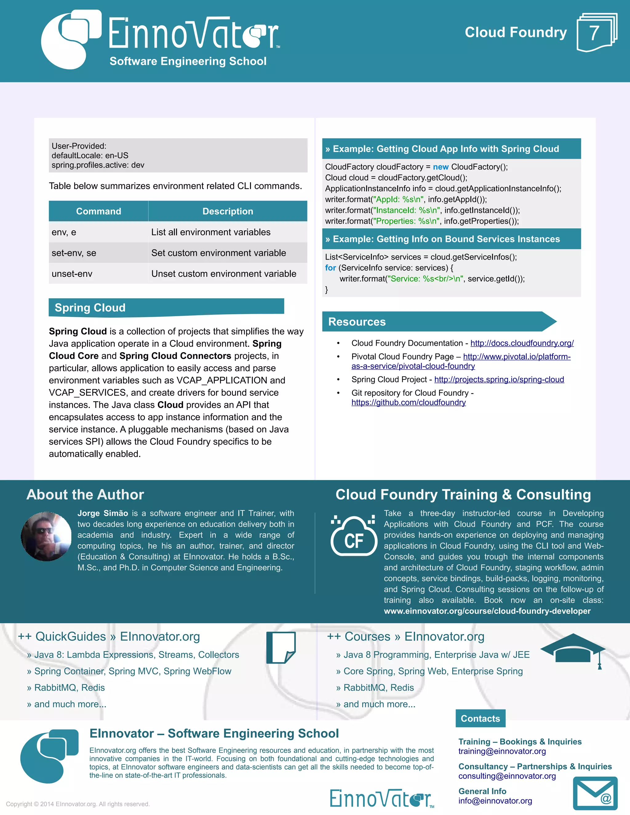 Cloud Foundry
User-Provided:
defaultLocale: en-US
spring.profiles.active: dev
Table below summarizes environment related CLI commands.
Command Description
env, e List all environment variables
set-env, se Set custom environment variable
unset-env Unset custom environment variable
Spring Cloud is a collection of projects that simplifies the way
Java application operate in a Cloud environment. Spring
Cloud Core and Spring Cloud Connectors projects, in
particular, allows application to easily access and parse
environment variables such as VCAP_APPLICATION and
VCAP_SERVICES, and create drivers for bound service
instances. The Java class Cloud provides an API that
encapsulates access to app instance information and the
service instance. A pluggable mechanisms (based on Java
services SPI) allows the Cloud Foundry specifics to be
automatically enabled.
» Example: Getting Cloud App Info with Spring Cloud
CloudFactory cloudFactory = new CloudFactory();
Cloud cloud = cloudFactory.getCloud();
ApplicationInstanceInfo info = cloud.getApplicationInstanceInfo();
writer.format("AppId: %sn", info.getAppId());
writer.format("InstanceId: %sn", info.getInstanceId());
writer.format("Properties: %sn", info.getProperties());
» Example: Getting Info on Bound Services Instances
List<ServiceInfo> services = cloud.getServiceInfos();
for (ServiceInfo service: services) {
writer.format("Service: %s<br/>n", service.getId());
}
• Cloud Foundry Documentation - http://docs.cloudfoundry.org/
• Pivotal Cloud Foundry Page – http://www.pivotal.io/platform-
as-a-service/pivotal-cloud-foundry
• Spring Cloud Project - http://projects.spring.io/spring-cloud
• Git repository for Cloud Foundry -
https://github.com/cloudfoundry
About the Author
Jorge Simão is a software engineer and IT Trainer, with
two decades long experience on education delivery both in
academia and industry. Expert in a wide range of
computing topics, he his an author, trainer, and director
(Education & Consulting) at EInnovator. He holds a B.Sc.,
M.Sc., and Ph.D. in Computer Science and Engineering.
Cloud Foundry Training & Consulting
Take a three-day instructor-led course in Developing
Applications with Cloud Foundry and PCF. The course
provides hands-on experience on deploying and managing
applications in Cloud Foundry, using the CLI tool and Web-
Console, and guides you trough the internal components
and architecture of Cloud Foundry, staging workflow, admin
concepts, service bindings, build-packs, logging, monitoring,
and Spring Cloud. Consulting sessions on the follow-up of
training also available. Book now an on-site class:
www.einnovator.org/course/cloud-foundry-developer
++ QuickGuides » EInnovator.org
» Java 8: Lambda Expressions, Streams, Collectors
» Spring Container, Spring MVC, Spring WebFlow
» RabbitMQ, Redis
» and much more...
++ Courses » EInnovator.org
» Java 8 Programming, Enterprise Java w/ JEE
» Core Spring, Spring Web, Enterprise Spring
» RabbitMQ, Redis
» and much more...
EInnovator – Software Engineering School
EInnovator.org offers the best Software Engineering resources and education, in partnership with the most
innovative companies in the IT-world. Focusing on both foundational and cutting-edge technologies and
topics, at EInnovator software engineers and data-scientists can get all the skills needed to become top-of-
the-line on state-of-the-art IT professionals.
Training – Bookings & Inquiries
training@einnovator.org
Consultancy – Partnerships & Inquiries
consulting@einnovator.org
General Info
info@einnovator.org
Resources
Software Engineering School
Copyright © 2014 EInnovator.org. All rights reserved.
7
Contacts
Spring Cloud
 