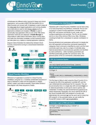 © EInnovator.org
Cloud Foundry
orchestrates the different action required to stage and control
applications, and provides a REST API that clients (CLI or
Web-Console) can connect with. A database is used to keep all
the meta-data about staged applications and running droplets,
and a blob-store is used to store binary objects such as
applications artefacts and droplets. A Router is used to
dynamically map application URLs to one of the VMs where
application instances are deployed. A Health Manager is
responsible to collect status information about running apps,
and make this information available, so that corrective action
can take place (e.g. replace a missing application instance).
Diagram below illustrates the relationship between Cloud
Foundry components running in a cloud-based distributed
installation.
Whenever an application is pushed to a Cloud Foundry
installation using the CLI, a carefully orchestrated sequence of
steps is followed to make sure the application is staged,
started, scaled, and made accessible. Figure below shows a
time-diagram with these sequence of steps.
Interaction with a Cloud Foundry installation can be done using
a CLI tool (Command Line Interface), named cf. The CLI tool
connects to a Cloud Foundry application controller using a
REST API, and issues commands to push, scale, and
configure applications and services. The CLI can be installed
and run in any of the common OSs (Linux, Mac, Windows),
including/normally from a developer or operator workstation or
laptop.
Running cf without any parameters will prompt it to display the
list of all supported command-line commands organized by
categories. Each command is identified by name, and the most
commonly used ones, also by a single or multi-letter alias.
Optional parameters to commands are specified and identified
by name prefixed by -, while mandatory parameters are
identified positionally just after the command name. The
general syntax of the CLI commands is described below:
» TIP: CLI Command Syntax
$ cf
[env vars] cf [global options] command [args...] [options]
» TIP: Asking for Command Help
$ cf login -h
...
USAGE:
cf login [-a API_URL] [-u USERNAME] [-p PASSWORD] [-o ORG] [-
s SPACE]
The first step to follow to start using the Cloud Foundry CLI is
to specify the URI of the application controller API, and the
user credentials that authenticate the CLI requests. This can
be conveniently done in a single step with command login (or
l). Optional parameters -u and -p are used to specify user
credentials. If omitted, the username/email and password are
asked interactively. Parameter -a is use to specify the URI of
the Cloud Controller REST API endpoint to connect with.
Alternatively, the command api can be use to set (or show) the
API endpoint. In the examples below, we use mostly the
Pivotal API hosted in AWS: api.run.pivotal.io.
» Example: Login to PWS with CF-CLI
$ cf login -u myuser@myorg.org -p “s3cret!” -a
api.run.pivotal.io
API endpoint: https://api.run.pivotal.io
Authenticating...
OK
Targeted org myorg
Software Engineering School
2
Cloud Foundry Workflow
Command Line Interface (CLI)
 