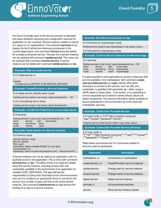 © EInnovator.org
Cloud Foundry
the Cloud Controller asks to the service provider to allocated
and setup whatever resources and configuration required for
application to use a service. Service instance creation is bound
to a space (in an organization). The command services (or s)
display the list of all service instances provisioned in the
current target space, and command service show the details
for a single provisioned service. The plan for a service instance
can be updated with command update-service. The name can
be changed with command rename-service. A service
instance can be delete with command delete-service (or ds).
» Example: Help on create-service
$ cf create-service -h
...
USAGE:
cf create-service SERVICE PLAN SERVICE_INSTANCE
» Example: Create/Provision a Service (Instance)
$ cf create-service cleardb spark mysql
Creating service mysql in org myorg / space development … OK
$ cf cs cloudamqp lemur amqp
Creating service amqp in org myorg / space development ...
» Example: List Service Instances (in current target Space)
$ cf services
Getting services in org myorg / space development as ... OK
name service plan bound apps
amqp cloudamqp lemur
mysql cleardb spark
» Example: Show Details of a Service Instance
$ cf service mysql
Service instance: mysql
Service: cleardb
Plan: spark
Description: Highly available MySQL for your Apps.
Documentation url:
Dashboard: https://cloudfoundry.appdirect.com/...?serviceUuid=22...
A service instance can not be used by an application until it is
explicitly bound to the application. This is done with command
bind-service (or bs). The effect of this is to make the details
about the service instance, including access URL and
credentials, available in the environment of an application (in
variable VCAP_SERVICES). The app still has the
responsibility to lookup this informations from the environment
and use it to configure an appropriate driver to connect to the
service. Any number of apps can bind to the same service
instance. The command unbind-service (or us) remove the
binding of an app to a service instance.
» Example: Bind Service Instances to App
$ cf bind-service mypowerapp mysql
Binding service mysql to app mypowerapp in org myorg / space ...
$ cf bind-service mypowerapp amqp
» Example: Confirm Service Instances are Bound to App
$ cf services
Getting services in org myorg / space development as ... OK
name service plan bound apps
amqp cloudamqp lemur mypowerapp
mysql cleardb spark mypowerapp
It is also possible to bind application to service (instances) that
are not available in the marketplace, with command create-
user-provided-service (or cups). All the information
necessary to connect to the service, such as URL and
credentials, is specified with parameter -p – either using a
JSON object ({ name:value, ..}) as syntax, or by specifying a
comma separated list of attribute names whose values are
asked interactively. This service information will be available to
bound applications in the environment as is the case with
marketplace services.
» Example: Create User Provided Service
$ cf cups mydb -p '{"url":"jdbc:mysql:db.myorg.org”,
"user":"myuser","password":"s3cret”}'
Creating user provided service mydb in org myorg / space .. .
» Example: Create User Provided Service (Windows)
$ cf cups mydb -p
"{"""url""":"""jdbc:mysql:db.myorg.org""","""user""":"""myuser"""
,"""password""":"""s3cret"""}"
Table below summarizes the CLI commands related to
services used by developers.
Command Description
marketplace, m List services in marketplace
create-service, cs Create/Provision service instance
update-service Change plan for service instance
rename-service Change name of service instance
delete-service Delete service instance
services, s List provisioned services
service Show service instance details
Software Engineering School
5
 