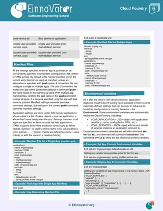 © EInnovator.org
Cloud Foundry
bind-service,bs Bind service to application
create-user-provided-
service, cups
create user provided (non
marketplace) service
update-user-provided-
service, uups
update user provided (non
marketplace) service
All the settings specified when an app is pushed can be
conveniently specified in a manifest (configuration) file, written
in YAML syntax. By default, a file named manifest.yml in the
current work directory is used as manifest, unless an
alternative is specified with push option -f. A manifest file can
configure a single or multiple apps. The use of a manifest file
makes the app-name parameter optional in command push –
the name found in the manifest is used. With multiple app
manifest files, omitting the app name in the push command
pushes all apps. If a name is specified, only the app with that
name is pushed. Manifest settings overwrite previous
command settings, but settings in the current push command
overwrite manifest settings.
Application settings are done under field named applications,
whose value is a list of value objects – one per application –
whose field name designates the app. Settings common to all
apps are specified as fields outside the field applications.
[YAML supports both inline and block syntax-style to define
objects. Symbol – is used to define items in list values (block),
or list syntax [ .., .. ] (inline). Fields are defined as name : value
(inline), or with the value in a newline (block).]
» Example: Manifest File for a Single App (manifest.yml)
applications:
- name: mypowerapp
memory: 512M
instances: 2
host: mypowerapp
hosts:
- mightypowerapp
- superpowerapp
path: ./mypowerapp.war
services:
- amqp
- mysql
env:
defaultLocale: en-US
spring.profiles.active: dev,jpa
» Example: Push App with Single App Manifest
$ cf push
» Example: Use Alternative Manifest File
$ cf push -f manifest2.yml
» Example: Manifest File for Multiple Apps
domain: myorg.org
services:
- amqp
- mysql
env:
spring.profiles.active: dev,jpa
applications:
- name: mypowerapp
instances: 2
memory: 512M
path: ./mypowerapp.war
env:
defaultLocale: en-US
- name: otherpowerapp
instances: 1
memory: 512M
path: ./otherpowerapp.war
As it also the case in non-cloud scenarios, application
deployed trough Cloud Foundry have available to them a set of
externally defined settings that can be used to influence its
bootstrap configuration or running behavior – the
Environment. Some environment variables are automatically
set by the Cloud Foundry, including:
• VCAP_APPLICATION – JSON object with application
detail (e.g. name, scaling limits, URIs, etc.)
• VCAP_SERVICES – JSON object with list and details
of services instance an application is bound to.
Customer environment variables are set with command set-
env (or se), and removed with command unset-env. The
command env (or e) show the list of all environment variables.
» Example: Set App Custom Environment Variables
$ cf set-env mypowerapp defaultLocale en-UK
Setting env variable 'spring.profiles.active' to 'dev' for app ...
$ cf set-env mypowerapp spring.profiles.active dev
» Example: Display App Environment Variables
$ cf env mypowerapp
Getting env variables for app mypowerapp in org myorg / space ...OK
System-Provided:
{ "VCAP_SERVICES": {
"cleardb": [ … ],
"cloudamqp": [ … ],
"user-provided": [ { "credentials": { .. } , … }, … ]}
{ "VCAP_APPLICATION": {
"application_name": "mypowerapp",
… }
}
Software Engineering School
6
Manifest Files
Environment Variables
 