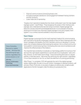 8
Prepared by Cisco Internet Business Solutions Group
Copyright © 2013 Cisco and/or its affiliates. All rights reserved.
Success Story
•	 Improve communications among business units
•	 Increase employee satisfaction and engagement between factory workers
and the company
•	 Lower total cost of ownership
“Supply-chain operations leadership has shown enthusiasm over the new digital
signage system,” said Phillips. “They recognize the power of the interface and
signage, and understand what we are trying to achieve. Digital signage will
become a broad channel businesswide because it is an example of how the
working environment has improved. Digital signage is not just a supply-chain
system; it is a unified channel available to the entire enterprise.”
Next Steps
Digital signage is proving to be the most important medium for communicating
with manufacturing facility employees outside of face-to-face meetings with their
direct managers and leaders. As CCE’s facilities continue to develop in coming
years, the company believes that evolving the solution into a unified communica-
tions platform and embracing Cisco Consulting Services recommendations will
improve the effectiveness of the medium.
“It’s important we constantly re-evaluate our technology platforms to ensure that
we have the right digital capabilities to connect all of our employees,” said John
Key, director, of information technology. “Cisco Consulting Services is a valued
partner in that discussion.  We know they will bring the right solution, regardless
if it’s a Cisco solution or not. For us, that’s the definition of a strong partnership.”
After Phase 1 is complete, CCE will upgrade the rest of the digital signage
estate. Additionally, the plan is to push certain messages to desktop screens, cell
phones, iPads, IP phones, or any pane of glass simultaneously, as well as add
applications that let managers view the status of a production line.
	
"Cisco Consulting
Services is a valued
partner .... We know that
they will bring the right
solution, regardless if it's
a Cisco solution or not."  
John Key
Director of Information
Technology
Coca-Cola Enterprises
 