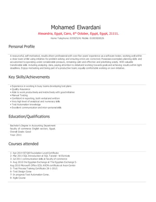 Mohamed Elwardani
Alexandria, Egypt, Cairo, 6th October, Egypt, Egypt, 21111.
Home Telephone: 035925241 Mobile: 01003026526
Personal Profile
A resourceful, self-motivated, results driven professional with over five years’ experience as a software tester, working well within
a close team whilst using initiative for problem solving and ensuring errors are corrected. Possesses exemplary planning skills and
accustomed to operating under considerable pressure, remaining calm and effective and prioritizing wisely. With valuable
transferable skills including analyzing data, paying attention to detail and working towards goals and achieving results within tight
deadlines. Enjoys motivating and being part of a productive team; equally comfortable working on own initiative.
Key Skills/Achievements
• Experience in working in busy teams developing test plans
• Quality Assurance
• Able to work productively and instinctively with good initiative
• Manual Testing
• Confident in reporting, both verbal and written
• Very high level of analytical and numeracy skills
• Test Automation knowledge
• Excellent communication and inter-personal skills
Education/Qualifications
Bachelor’s Degree in Accounting Department
faculty of commerce English section, Egypt.
Overall Grade: Good
Year: 2011
Courses attended
1- Apr 2014 ISTQB Foundation Level Certificate
2- Mar 2013 SQL Introduction at SQL Tutorial - W3Schools
3- Jul 2011 communication skills at faculty of commerce
4- Aug 2010 the Egyptian Exchange at The Egyptian Exchange 5-
Aug 2010 Microsoft Office ICDL AXON certificate at Axon Center
5- Test Process Training Certificate 28-1-2015
6- Test Design Corse
7- In progress Test Automation Corse.
8- Agile Course
 