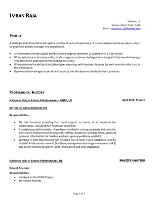 Page 1 of 3
IMRAN RAJA
Watford, UK
Mobile: 0044 77 6927 0438
Email : rajaimran_21@hotmail.com
PROFILE
A strategicandinfluential leaderwithanumberof yearsof experience.A trusted advisorandteam player who is
an excellent project manager and coordinator.
 An innovative human capital professional who gives attention to details with a clear vision;
 Who capitalizesonbusinessand tactical strategiestoachieve the bigpicture alongwiththe team following a
very structured approach before making decisions;
 Who combinesthe abilitytobuildstrongrelationships with business leaders (as well maintains the trust of
the employees;
 Open minded and eager to excel in all aspects, has the dynamics to deploy best practices.
PROFESSIONAL HISTORY
NATIONAL HEALTH SERVICE PROFESSIONALS - NHSP, UK
SYSTEM DELIVERY ADMINISTRATOR
Responsibilities:
 My role involved providing first level support to clients at all levels of the
organisation, including non-technical customers
 As a database administrator,Ihave beeninvolved in setting up wards and user IDs,
working on implementation projects, setting up agencies and pay rates, updating
personal information for flexible workers, agency workforce and MLE.
 Working in Data Maintenance has enabled me to learn crucial databases used by
the NHS Professionalsnamely,StaffBank,managementlearningenvironment (MLE)
SQL Server Reporting System (SSRS) Sharepoint and eRec databases.
April 2014- Present
NATIONAL HEALTH SERVICE PROFESSIONALS, UK May 2013 - April 2014
Project Assistant
Responsibilities:
 Involved in the CSWD Project
 EU Nurses Projects
 