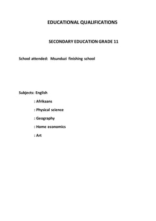 EDUCATIONAL QUALIFICATIONS
SECONDARY EDUCATION GRADE 11
School attended: Msunduzi finishing school
Subjects: English
: Afrikaans
: Physical science
: Geography
: Home economics
: Art
 