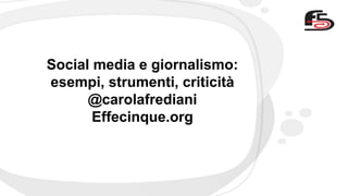 Social media e giornalismo: 
esempi, strumenti, criticità 
@carolafrediani 
Effecinque.org 
 