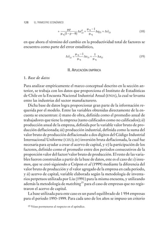 +
- -
+
-
+
mr
m r q
m
mh
r h
h( )
~
1
1
D D Dx q vit t itI (18)
en que ahora el término del cambio en la productividad total de factores se
encuentra como parte del error estadístico,
D D Dv v ait it it
~
=
-
+
m
m m
h
h h
1 1
(19)
II. APLICACIÓN EMPÍRICA
1. Base de datos
Para analizar empíricamente el marco conceptual descrito en la sección an-
terior, se trabaja con los datos que proporciona el Instituto de Estadísticas
de Chile en la Encuesta Nacional Industrial Anual (ENIA), la cual se levanta
entre las industrias del sector manufacturero.
Dicha base de datos logra proporcionar gran parte de la información re-
querida por el modelo. Entre las variables obtenidas directamente de la en-
cuesta se encuentran: i) mano de obra, definida como el promedio anual de
trabajadores que tiene la empresa (tanto calificados como no calificados); ii)
producción anual de la empresa, definida por la variable valor bruto de pro-
ducción deflacionada; iii) producción industrial, definida como la suma del
valor bruto de producción deflacionado a dos dígitos del Código Industrial
Internacional Uniforme (CIIU); iv) inversión bruta deflacionada, la cual fue
necesaria para ayudar a crear el acervo de capital, y v) la participación de los
factores, definido como el promedio entre dos periodos consecutivos de la
proporción valor del factor/valor bruto de producción. El resto de las varia-
bles fueron construidas a partir de la base de datos, este es el caso de: i) insu-
mos, que se creó siguiendo a Crépon et al (1999) mediante la diferencia del
valor bruto de producción y el valor agregado de la empresa en cada periodo,
y ii) acervo de capital, variable elaborada según la metodología de inventa-
rios perpetuos utilizada por Liu (1991) para la misma encuesta, y utilizando
además la metodología de matching15
para el caso de empresas que no regis-
traron el acervo de capital.
La base utilizada para este caso es un panel equilibrado de 1 954 empresas
para el periodo 1993-1999. Para cada uno de los años se impuso un criterio
128 EL TRIMESTRE ECONÓMICO
15 Véase pormenores al respecto en el apéndice.
 