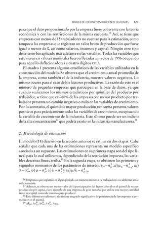 para que el dato proporcionado por la empresa fuese coherente con la teoría
económica y con las restricciones de la misma encuesta.16
Así, se tiene que
empresas con menos de 15 trabajadores no cuentan para la estimación, como
tampoco las empresas que registran un valor bruto de producción que fuese
igual o menor de 0, así como salarios, insumos y capital. Ningún otro tipo
de criterio fue aplicado más adelante en las variables. Todas las variables que
estuviesen en valores nominales fueron llevadas a precios de 1996 ocupando
para aquello deflacionadores a cuatro dígitos CIIU.
El cuadro 1 presenta algunos estadísticos de las variables utilizadas en la
construcción del modelo. Se observa que el crecimiento anual promedio de
la empresa, como también el de la industria, muestra valores negativos. Lo
mismo ocurre para el caso de los factores productivos. La razón de esto es el
número de pequeñas empresas que participan en la base de datos, ya que
cuando realizamos los mismos estadísticos por quintiles del producto por
trabajador, se tiene que casi 80% de las empresas con menor producto por tra-
bajador presenta un cambio negativo o nulo en las variables de crecimiento.
Por lo contrario, el quintil de mayor producción per capita presenta valores
positivos para prácticamente todas las variables de crecimiento, exceptuando
la variable de crecimiento de la industria. Esto último puede ser un indicio
de la alta concentración17
que podría existir en la industria manufacturera.18
2. Metodología de estimación
El modelo (18) descrito en la sección anterior se estima en dos etapas. Cabe
señalar que cada una de las estimaciones representa un modelo específico
asociado a un supuesto. Las estimaciones en su primera etapa son del tipo li-
neal para lo cual utilizamos, dependiendo de la restricción impuesta, las varia-
bles descritas líneas arriba.19
En la segunda etapa, se obtienen los primeros y
segundos momentos de los parámetros de interés: i) m sm- 2
, ii) m sh m h
- 2
, iii)
q sq- 2
, iv) r sr- 2
, v) l sl- 2
y vi) m l sm l/ ./- 2
MARGEN DE UTILIDAD Y DISTRIBUCIÓN DE LAS RENTAS 129
16 Empresas que registran en algún periodo un número menor a 10 trabajadores no deberían estar
en la encuesta.
17 Además, se observa un menor valor de la participación del factor laboral en el quintil de mayor
producción per capita, claro ejemplo de una empresa de gran tamaño que utiliza una mayor cantidad
tanto de capital como de insumos para producir.
18 Esto último se reafirmaría si existiese un grado significativo de persistencia de las empresas a per-
manecer en el quintil.
19 D D D D Dk x x x qit it it it It, , , , .
m q r
 