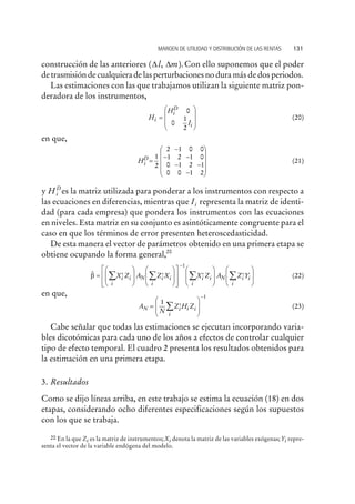 construcción de las anteriores ( , ).D Dl m Con ello suponemos que el poder
de trasmisión de cualquiera de las perturbaciones no dura más de dos periodos.
Las estimaciones con las que trabajamos utilizan la siguiente matriz pon-
deradora de los instrumentos,
H
H
I
i
i
i
D
=
æ
è
ç
çç
ö
ø
÷
÷÷
0
0
1
2
(20)
en que,
Hi
D
=
-
- -
- -
-
æ
è
ç
ç
çç
ö
ø
÷
÷
÷÷
1
2
2 1 0 0
1 2 1 0
0 1 2 1
0 0 1 2
(21)
y Hi
D
es la matriz utilizada para ponderar a los instrumentos con respecto a
las ecuaciones en diferencias, mientras que Ii representa la matriz de identi-
dad (para cada empresa) que pondera los instrumentos con las ecuaciones
en niveles. Esta matriz en su conjunto es asintóticamente congruente para el
caso en que los términos de error presenten heteroscedasticidad.
De esta manera el vector de parámetros obtenido en una primera etapa se
obtiene ocupando la forma general,20
$b = ¢
æ
è
ç
ç
ö
ø
÷
÷
¢
æ
è
ç
ç
ö
ø
÷
÷
é
ë
ê
ê
ù
û
ú
ú
¢å å
-
X Z A Z X X Zi i
i
i i
i
i iN
1
i
i i
i
A Z YNå å
æ
è
ç
ç
ö
ø
÷
÷
¢
æ
è
ç
ç
ö
ø
÷
÷
(22)
en que,
A
N
Z H ZN i i i
i
= ¢
æ
è
ç
ç
ö
ø
÷
÷å
-
1
1
(23)
Cabe señalar que todas las estimaciones se ejecutan incorporando varia-
bles dicotómicas para cada uno de los años a efectos de controlar cualquier
tipo de efecto temporal. El cuadro 2 presenta los resultados obtenidos para
la estimación en una primera etapa.
3. Resultados
Como se dijo líneas arriba, en este trabajo se estima la ecuación (18) en dos
etapas, considerando ocho diferentes especificaciones según los supuestos
con los que se trabaja.
MARGEN DE UTILIDAD Y DISTRIBUCIÓN DE LAS RENTAS 131
20 En la que Zi es la matriz de instrumentos;Xi denota la matriz de las variables exógenas;Yi repre-
senta el vector de la variable endógena del modelo.
 