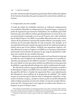 mo valor estaría asociado a la ganancia general que deja la utilización óptima
de los factores de producción, pues incorpora los costos de las unidades an-
teriores.
4. Comparación con otros estudios
A modo de cotejar los resultados anteriores se realizaron comparaciones
con resultados obtenidos en trabajos previos. En primer lugar, y respecto al
poder de negociación que tienen los trabajadores, los resultados para Chile
muestran que estos últimos reciben aproximadamente un tercio de las ren-
tas extranormales comparado con el caso de Francia, cuyo valor resultante
fue de 0.66 (Crépon et al, 2003). Las posibles diferencias entre este y otros
valores de los parámetros estructurales pueden deberse a las propias carac-
terísticas de los mercados laborales de cada economía. Por ejemplo, en el
mercado laboral francés el poder de negociación de los sindicatos puede ser
mucho mayor que el caso chileno. También otro argumento respecto a di-
chas diferencias es que en Crépon et al (2003) no se incorpora el parámetro
relacionado con los dueños de insumos, lo que sesga los parámetros verda-
deros por omisión de una variable relevante.
Respecto al supuesto de economías de escala, en el caso francés se tiene que
en todos los casos la hipótesis de rendimientos constantes no es posible re-
chazarla, cosa que para el caso chileno si acontece.22
Consecuentemente, debi-
do a esto último se tiene que existe también una diferencia en la proporción
de utilidad, ya que depende del sobreprecio y de los rendimientos de escala.
No obstante lo anterior, la pauta del sesgo debido a la omisión es similar a
la obtenida por Cépon et al (2003). Esto es, omitir variables cómo la deman-
da específica del bien o el poder de negociación lleva a una subestimación
del sobreprecio cómo también de la proporción de utilidad.23
De similar
manera se encuentra que la relación entre el sobreprecio específico y el ge-
neral es el mismo, en quemh siempre es menor am.En el caso del sobreprecio
ambos trabajos presentan un intervalo similar, el cual está acotado inferior-
mente por 0%, mientras que la cota superior en ambos casos alcanza a so-
brepasar un poco el 40 por ciento.
134 EL TRIMESTRE ECONÓMICO
22 Esta diferencia podría deberse a los distintos periodos en los cuales se realizaron ambos trabajos;
en los años ochenta en el caso de Crépon et al (2003) y en los noventa para este trabajo. Por tanto cada
uno tomo momentos distintos respecto a la evolución de la economía mundial.
23 Incluso el efecto de un mayor sesgo al omitir una variable de negociación se da en ambos
trabajos.
 