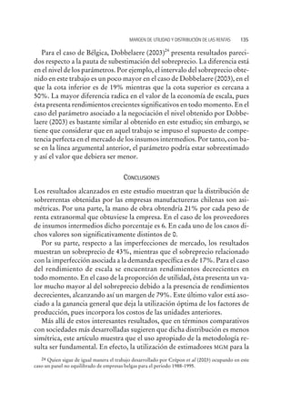 Para el caso de Bélgica, Dobbelaere (2003)24
presenta resultados pareci-
dos respecto a la pauta de subestimación del sobreprecio. La diferencia está
en el nivel de los parámetros. Por ejemplo, el intervalo del sobreprecio obte-
nido en este trabajo es un poco mayor en el caso de Dobbelaere (2003), en el
que la cota inferior es de 19% mientras que la cota superior es cercana a
50%. La mayor diferencia radica en el valor de la economía de escala, pues
ésta presenta rendimientos crecientes significativos en todo momento. En el
caso del parámetro asociado a la negociación el nivel obtenido por Dobbe-
laere (2003) es bastante similar al obtenido en este estudio; sin embargo, se
tiene que considerar que en aquel trabajo se impuso el supuesto de compe-
tencia perfecta en el mercado de los insumos intermedios. Por tanto, con ba-
se en la línea argumental anterior, el parámetro podría estar sobreestimado
y así el valor que debiera ser menor.
CONCLUSIONES
Los resultados alcanzados en este estudio muestran que la distribución de
sobrerrentas obtenidas por las empresas manufactureras chilenas son asi-
métricas. Por una parte, la mano de obra obtendría 21% por cada peso de
renta extranormal que obtuviese la empresa. En el caso de los proveedores
de insumos intermedios dicho porcentaje es 6. En cada uno de los casos di-
chos valores son significativamente distintos de 0.
Por su parte, respecto a las imperfecciones de mercado, los resultados
muestran un sobreprecio de 43%, mientras que el sobreprecio relacionado
con la imperfección asociada a la demanda específica es de 17%. Para el caso
del rendimiento de escala se encuentran rendimientos decrecientes en
todo momento. En el caso de la proporción de utilidad, ésta presenta un va-
lor mucho mayor al del sobreprecio debido a la presencia de rendimientos
decrecientes, alcanzando así un margen de 79%. Este último valor está aso-
ciado a la ganancia general que deja la utilización óptima de los factores de
producción, pues incorpora los costos de las unidades anteriores.
Más allá de estos interesantes resultados, que en términos comparativos
con sociedades más desarrolladas sugieren que dicha distribución es menos
simétrica, este artículo muestra que el uso apropiado de la metodología re-
sulta ser fundamental. En efecto, la utilización de estimadores MGM para la
MARGEN DE UTILIDAD Y DISTRIBUCIÓN DE LAS RENTAS 135
24 Quien sigue de igual manera el trabajo desarrollado por Crépon et al (2003) ocupando en este
caso un panel no equilibrado de empresas belgas para el periodo 1988-1995.
 