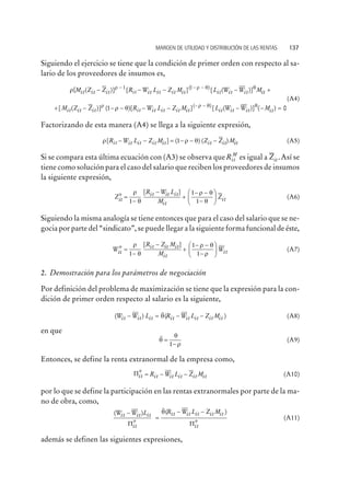 Siguiendo el ejercicio se tiene que la condición de primer orden con respecto al sa-
lario de los proveedores de insumos es,
r r - 1 r q[ ( )] [ ] [ (( )
M Z Z R W L Z M L Wit it it it it it it itit- - - - -1
it it itW M- +)]q
+ - - - - - - -
[ ( )] ( )[ ] [( )
M Z Z R W L Z M Lit it it it it it itit
r r q
r q1 it it it itW W M( )] ( )- - =q
0
(A4)
Factorizando de esta manera (A4) se llega a la siguiente expresión,
r r q[ ] ( ) ( )R W L Z M Z Z Mit it it it it it it it- - = - - -1 (A5)
Si se compara esta última ecuación con (A3) se observa queRit
M
es igual a Zit .Así se
tiene como solución para el caso del salario que reciben los proveedores de insumos
la siguiente expresión,
Z
R W L
M
Zit
it it it
it
it
*
[ ]
=
-
-
+
- -
-
æ
è
çç
ö
ø
÷÷
r
q
r q
q1
1
1
(A6)
Siguiendo la misma analogía se tiene entonces que para el caso del salario que se ne-
gocia por parte del “sindicato”, se puede llegar a la siguiente forma funcional de éste,
W
R Z M
M
Wit
it it it
it
it
*
[ ]
=
-
-
+
- -
-
æ
è
çç
ö
ø
÷÷
r
q
r q
r1
1
1
(A7)
2. Demostración para los parámetros de negociación
Por definición del problema de maximización se tiene que la expresión para la con-
dición de primer orden respecto al salario es la siguiente,
( ) ( )
~
W W L R W L Z Mit it it it it it it it- = - -q (A8)
en que
q
q
r
~
=
-1
(A9)
Entonces, se define la renta extranormal de la empresa como,
Pit it it it it itR W L Z M* = - - (A10)
por lo que se define la participación en las rentas extranormales por parte de la ma-
no de obra, como,
( ) ( )
* *
~
W W L R W L Z Mit it it
it
it it it it it
it
-
=
- -
P P
q
(A11)
además se definen las siguientes expresiones,
MARGEN DE UTILIDAD Y DISTRIBUCIÓN DE LAS RENTAS 137
 