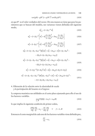 var var( ( ) ( )) ( ) ( ) ( )* * *g g g gT
q q q q q- = ¢ ¢ (A24)
en que q* es el valor verdadero del vector. De esta manera se tiene que para los pa-
rámetros que se buscan del modelo, sus varianzas vienen definidas del siguiente
modo,
s b sm h
2
5
4
5
2
1= - -
( ) (A25)
s b s s
b
b
s
b
b
m
2
5
2
1
2
5
2 1
2
5
2 15
1
5
1
1
1
2
1
1
= - +
+
-
+
+
+
-
( )
( )
( )
( )
( )2
é
ë
ê
ê
ù
û
ú
ú
(A26)
s b s s
b
b
s
b
b
l
2
5
2
2
2
5
2 2
2
5
2 25
2
5
1
1
1
2
1
1
= - +
+
-
+
+
-
-
( )
( )
( )
( )
( )2
é
ë
ê
ê
ù
û
ú
ú
(A27)
s b b b b s s s s b bq
2
1 3 4
4
3
2
1
2
4
2
14 3
2
1 4
2
1 2 1= + + + + + + + +-
( ) ( ) ( )[ -
- + + +2 13 1 4 13 43b b b s s( ) ( )]
(A28)
s b b b b s s s s b br
2
1 3 4
4
4
2
1
2
3
2
13 4
2
1 3
2
1 2 1= + + + + + + + +-
( ) ( ) ( )[ -
- + + +2 14 1 3 14 43b b b s s( ) ( )]
(A29)
s b b s s s b bp
2
2
4
2
2
1
2
2
2
12 1 21 1 2 1 1= + + + - + +-
( ) ( ) ( ) ( ) ( )[ ] (A30)
s b b b b b s s s bss
2
1 3 4
4
1
2
3 4
2
3
2
4
2
34 11 2 1= + + + + + + + +-
( ) ( ) ( ) ([ )2
-
- + + +2 1 1 3 4 13 41( ) ( ) ( )]b b b s s
(A31)
4. Obtención de la relación entre la elasticidad de escala
y la participación del insumo en el ingreso
La empresa maximiza sus utilidades en el corto plazo ajustando para ello el uso de
los factores variables.
max ( ) ( )
,L M
L MP Q Q w L w M- + (A32)
lo que implica la siguiente condición de primer orden,
¶
¶
¶
¶
¶
¶
¶
¶
PQ
Q
Q
J
w
C
Q
Q
J
J L MJ= = " = , (A33)
Entonces el costo marginal de cada uno de los factores variables viene definido por,
¶
¶
C
L
wL= (A34)
MARGEN DE UTILIDAD Y DISTRIBUCIÓN DE LAS RENTAS 139
 