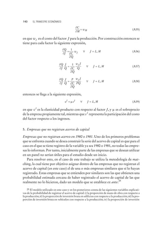 ¶
¶
C
M
wM= (A35)
en que wJ es el costo del factor J para la producción. Por construcción entonces se
tiene para cada factor la siguiente expresión,
¶
¶ ¶
¶
Q
J C
Q
w J L MJ= " =
1
, (A36)
¶
¶ ¶
¶
Q
J
J
Q C
Q
w J
Q
J L M
J
= " =
1
, (A37)
¶
¶ ¶
¶
Q
J
J
Q
P
C
Q
w J
PQ
J L M
J
= " = , (A38)
entonces se llega a la siguiente expresión,
e mJ J
s J L M= " = , (A39)
en que e J
es la elasticidad producto con respecto al factor J, y m es el sobreprecio
de la empresa propiamente tal, mientras que s J
representa la participación del costo
del factor respecto a los ingresos.
5. Empresas que no registran acervo de capital
Empresas que no registran acervo en 1980 o 1981. Uno de los primeros problemas
que se enfrenta cuando se desea construir la serie del acervo de capital es que para el
caso en el que se tiene registro de la variable ya sea 1980 o 1981, no todas las empre-
sas lo informan. Por tanto, inicialmente parte de las empresas que se desean utilizar
en un panel no serían útiles para el estudio desde un inicio.
Para resolver esto, en el caso de este trabajo se utiliza la metodología de mat-
ching, la cual tiene por objetivo asignar dentro de las empresas que no registran el
acervo de capital (en este caso) el de una o más empresas similares que sí lo hayan
registrado. Estas empresas que se entienden por similares son las que obtienen una
probabilidad estimada cercana de haber registrado el acervo de capital de las que
realmente no lo hicieron, dado un modelo que se establece ex ante.
25
140 EL TRIMESTRE ECONÓMICO
25 El modelo utilizado en este caso y en los posteriores consta de las siguientes variables explicati-
vas de la probabilidad de registrar el acervo de capital: i) la proporción de mano de obra con respecto a
la producción; ii) la proporción de inversión bruta en edificios con respecto a la producción; iii) la pro-
porción de inversión bruta en vehículos con respecto a la producción; iv) la proporción de inversión
 