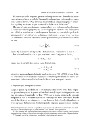 El acervo que se les imputa a quienes no lo registraron va a depender de las ca-
racterísticas con la que se trabaja. Ya sea utilizando vecino o vecinos más cercanos,
como también kernel.
26
Para el trabajo desarrollado en este caso se optó por esta úl-
tima opción y así ocupar mayor información de los datos del acervo.
27
Hay que advertir además que en este caso el acervo el cual se estimó mediante es-
ta técnica es del tipo agregado y no así el desagregado, en el que uno tiene acervo
para edificios, maquinarias, vehículos y otros. También hay que señalar que la serie
que se construye al final para ser utilizada en este trabajo es la serie bruta y no neta.
De esta manera entonces los valores con los que se trabaja para estimar dicha varia-
ble son,
K Kt j t j
i
i
, ,=
=
å
1
3
(A40)
en que Ktj
i
es el acervo en el periodo t de la empresa j con respecto al bien i.
Por tanto el modelo con el que se trabaja tiene la siguiente forma,
Y P K Xt j= >( / ), 0 (A41)
en este caso la variable dicotómica viene definida por,
Y
K
K
t j
t j
=
=
>
ì
í
î
0 0
1 0
si
si
,
,
(A42)
así se tiene que para el periodo inicial (cualesquiera sea, 1980 o 1981), la base de da-
tos constará de todas las observaciones que se hayan registrado más las nuevas ob-
servaciones estimadas mediante el uso del kernel, con una ayuda común.
6. Empresas que no registran acervo
Luego de que en el periodo inicial se estimara en parte el acervo bruto de las empre-
sas que no lo registran. Se pasa a utilizar la técnica de depreciación perpetua, con
base en parte en lo realizado por Liu (1990) para la misma encuesta. Es en parte
porque en su caso la autora trabaja con los acervos (tanto bruto como neto) de cada
uno de los bienes, y no así como es el caso de este trabajo el cual utiliza el acervo
bruto agregado de la empresa. Por tanto para las empresas que estén tanto en el pe-
MARGEN DE UTILIDAD Y DISTRIBUCIÓN DE LAS RENTAS 141
bruta en maquinaria con respecto a la producción; v) la cantidad de kilovatios consumidos por la em-
presa; vi) el tipo de empresa que es jurídicamente, y vii) al sector al cual pertenece.
26 Este caso no es más que una ponderación que está en función de la distancia que hay entre la empre-
sa que no registra el acervo. Para ello el tipo de kernel utilizado en todo momento fue el Epanechnikov.
27 Para cada una de las estimaciones se utilizó el criterio de ayuda común.
 
