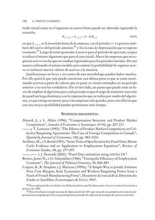 riodo inicial como en el siguiente su acervo bruto puede ser obtenido siguiendo la
ecuación,
K I Kt j t j t j+ += + -1 1 1, , ( ) ,d (A43)
en que It j+ 1, es la inversión bruta de la empresa j en el periodo t + 1a precios simi-
lares del acervo del periodo anterior,
28
y des la tasa de depreciación que se supone
constante.
29
Luego de tener generado el acervo para el periodo de que trate, se pasa
a realizar el mismo algoritmo que para el caso inicial. Ahora las empresas que no re-
gistran acervo son las que no estaban registradas para los periodos iniciales. De esta
manera utilizando el mismo modelo para estimar la probabilidad de registrar acer-
vo se incluyen nuevos valores de acervos a la muestra.
Justificaciones en favor y en contra de esta metodología pueden haber muchas.
Por ello quizá la que más puede cuestionar esta última parte es que se están reesti-
mando acervos a partir de valores que en parte ya vienen estimados en un periodo
anterior y no son los verdaderos. Por el otro lado, un punto que puede estar en fa-
vor de emplear el algoritmo para cada periodo es que el sesgo de mantener una serie
de panel tan larga disminuye con la imputación que se realiza por medio del algorit-
mo, ya que otorga un menor peso a las empresas más grandes, pues son ellas las que
con una mayor posibilidad pueden permanecer más tiempo.
REFERENCIAS BIBLIOGRÁFICAS
Abowd, J., y L. Allain (1996), “Compensation Structure and Product Market
Competition”, Annales d'Economie et Statistique, 41/42, pp. 207-217.
, y T. Lemieux (1993), “The Effects of Product Market Competition on Col-
lective Bargaining Agreements: The Case of Foreign Competition in Canada”,
Quarterly Journal of Economics, 108, pp. 983-1014.
Arellano, M., y S. Bond (1991), “Some Tests of Specification for Panel Data: Monte
Carlo Evidence and an Application to Employment Equations”, Review of
Economic Studies, 58, pp. 277-297.
, y J. Doornik (2002), “Panel Data estimation using DPD for Ox”.
Brown, James N., y O. Ashenfelter (1986), “Testing the Efficiency of Employment
Contracts”, The Journal of Political Economy, 94, S40–S87.
Crépon, B., R. Desplatz y J. Mairesse (1999a), “A Simple Way to Jointly Estimate
Price Cost Margins, Scale Economies and Workers Bargaining Power from a
Panel of French Manufacturing Firms”, Document de travail de la Direction des
Etudes et SynthRses Economiques de lÍNSEE, 9917.
142 EL TRIMESTRE ECONÓMICO
28 Para cada periodo se trabajó con deflacionadores que llevaban tanto el acervo como la inversión a
precios de 1996.
29 Para el trabajo se ocupó una tasa de depreciación de 10% que viene de una ponderación entre las de-
preciaciones ocupadas por Liu y la participación promedio de cada uno de los tipos de acervos en el total.
 