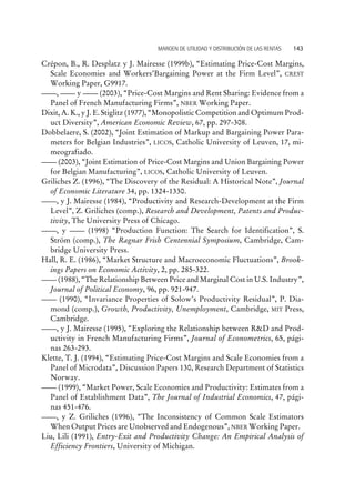 Crépon, B., R. Desplatz y J. Mairesse (1999b), “Estimating Price-Cost Margins,
Scale Economies and Workers’Bargaining Power at the Firm Level”, CREST
Working Paper, G9917.
, y (2003), “Price-Cost Margins and Rent Sharing: Evidence from a
Panel of French Manufacturing Firms”, NBER Working Paper.
Dixit, A. K., y J. E. Stiglitz (1977), “Monopolistic Competition and Optimum Prod-
uct Diversity”, American Economic Review, 67, pp. 297-308.
Dobbelaere, S. (2002), “Joint Estimation of Markup and Bargaining Power Para-
meters for Belgian Industries”, LICOS, Catholic University of Leuven, 17, mi-
meografiado.
(2003), “Joint Estimation of Price-Cost Margins and Union Bargaining Power
for Belgian Manufacturing”, LICOS, Catholic University of Leuven.
Griliches Z. (1996), “The Discovery of the Residual: A Historical Note”, Journal
of Economic Literature 34, pp. 1324-1330.
, y J. Mairesse (1984), “Productivity and Research-Development at the Firm
Level”, Z. Griliches (comp.), Research and Development, Patents and Produc-
tivity, The University Press of Chicago.
, y (1998) “Production Function: The Search for Identification”, S.
Ström (comp.), The Ragnar Frish Centennial Symposium, Cambridge, Cam-
bridge University Press.
Hall, R. E. (1986), “Market Structure and Macroeconomic Fluctuations”, Brook-
ings Papers on Economic Activity, 2, pp. 285-322.
(1988), “The Relationship Between Price and Marginal Cost in U.S. Industry”,
Journal of Political Economy, 96, pp. 921-947.
(1990), “Invariance Properties of Solow’s Productivity Residual”, P. Dia-
mond (comp.), Growth, Productivity, Unemployment, Cambridge, MIT Press,
Cambridge.
, y J. Mairesse (1995), “Exploring the Relationship between R&D and Prod-
uctivity in French Manufacturing Firms”, Journal of Econometrics, 65, pági-
nas 263-293.
Klette, T. J. (1994), “Estimating Price-Cost Margins and Scale Economies from a
Panel of Microdata”, Discussion Papers 130, Research Department of Statistics
Norway.
(1999), “Market Power, Scale Economies and Productivity: Estimates from a
Panel of Establishment Data”, The Journal of Industrial Economics, 47, pági-
nas 451-476.
, y Z. Griliches (1996), “The Inconsistency of Common Scale Estimators
When Output Prices are Unobserved and Endogenous”, NBER Working Paper.
Liu, Lili (1991), Entry-Exit and Productivity Change: An Empirical Analysis of
Efficiency Frontiers, University of Michigan.
MARGEN DE UTILIDAD Y DISTRIBUCIÓN DE LAS RENTAS 143
 