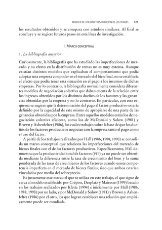 los resultados obtenidos y se compara con estudios similares. Al final se
concluye y se sugiere futuros pasos en esta línea de investigación.
I. MARCO CONCEPTUAL
1. La bibliografía anterior
Curiosamente, la bibliografía que ha estudiado las imperfecciones de mer-
cado y su efecto en la distribución de rentas no es muy extensa. Aunque
existían distintos modelos que explicaban el comportamiento que podía
adoptar una empresa con poder en el mercado del bien final, no se establecía
el efecto que podía tener esta situación en el pago a los insumos de dichas
empresas. Por lo contrario, la bibliografía normalmente considera diferen-
tes modelos de negociación colectiva que daban cuenta de la relación entre
los ingresos obtenidos por los distintos dueños de los factores y las ganan-
cias obtenidas por la empresa y no lo contrario. En particular, con este es-
quema se sugiere que la determinación del pago al factor productivo estaría
definido por la capacidad de este mismo de apropiarse de una parte de las
ganancias obtenidas por la empresa. Entre aquellos modelos están los de ne-
gociación colectiva eficiente, como los de McDonald y Solow (1981) y
Brown y Ashenfelter (1986), los cuales trabajan sobre la base de que los due-
ños de los factores productivos negocian con la empresa tanto el pago como
el uso del factor.
A partir de los trabajos realizados por Hall (1986, 1988, 1990) se consoli-
da un marco conceptual que relaciona las imperfecciones del mercado de
bienes finales con el de los factores productivos. Específicamente, Hall de-
muestra que la productividad total de factores (PTF) ya no puede ser obteni-
da mediante la diferencia entre la tasa de crecimiento del bien y la suma
ponderada de las tasas de crecimiento de los factores cuando existe compe-
tencia imperfecta en el mercado de bienes finales, sino que ambos estarían
vinculados por medio del sobreprecio.
Es justamente este marco el que se utiliza en este trabajo, el que sigue de
cerca al modelo establecido por Crépon, Desplatz y Mairesse (1999) basado
en los trabajos realizados por Klette (1994) e inicialmente por Hall (1986,
1988, 1990) por un lado, y por McDonald y Solow (1981) y Brown y Ashen-
felter (1986) por el otro, los que logran establecer una relación que empíri-
camente puede ser estudiada.
MARGEN DE UTILIDAD Y DISTRIBUCIÓN DE LAS RENTAS 121
 